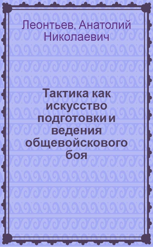 Тактика как искусство подготовки и ведения общевойскового боя : учебное пособие для слушателей высших военно-учебных заведений Сухопутных войск и военных кафедр, обучающихся по военным дисциплинам