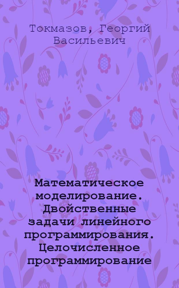 Математическое моделирование. Двойственные задачи линейного программирования. Целочисленное программирование : учебное пособие