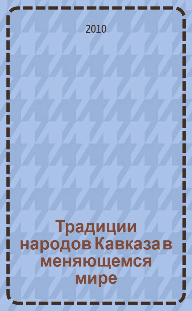Традиции народов Кавказа в меняющемся мире : преемственность и разрывы в социокультурных практиках : сборник статей к 100-летию со дня рождения Леонида Ивановна Лаврова