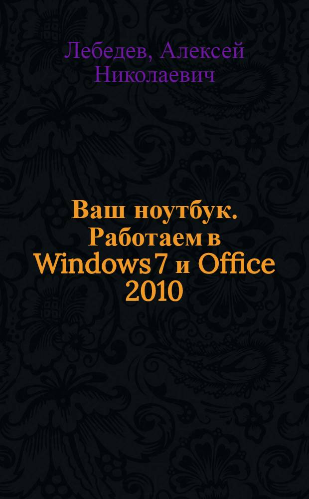 Ваш ноутбук. Работаем в Windows 7 и Office 2010 : устройство ноутбука и аксессуары для него, операционная система Windows 7, Microsoft World и Excel 2010, мультимедиа на ноутбуке, работа в Интернете, уход за ноутбуком и защита от угроз