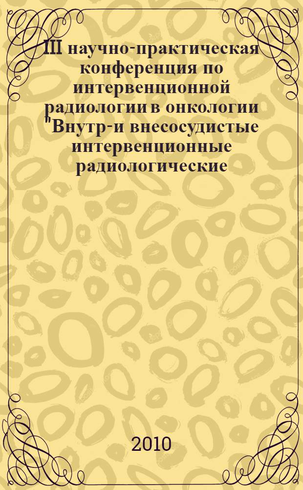 III научно-практическая конференция по интервенционной радиологии в онкологии "Внутри- и внесосудистые интервенционные радиологические (рентгенохирургические) вмешательства в онкологии" [27 мая 2010, г. Москва : тезисы конференции