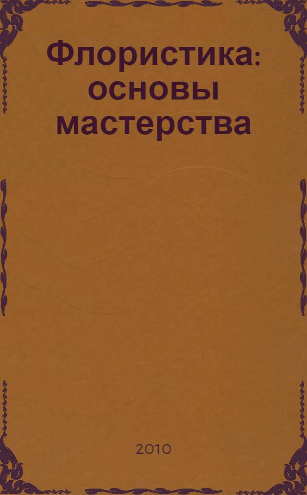 Флористика : основы мастерства : как быстро и легко создать своими руками цветочную композицию : более 125 цветочных композиций на любой случай