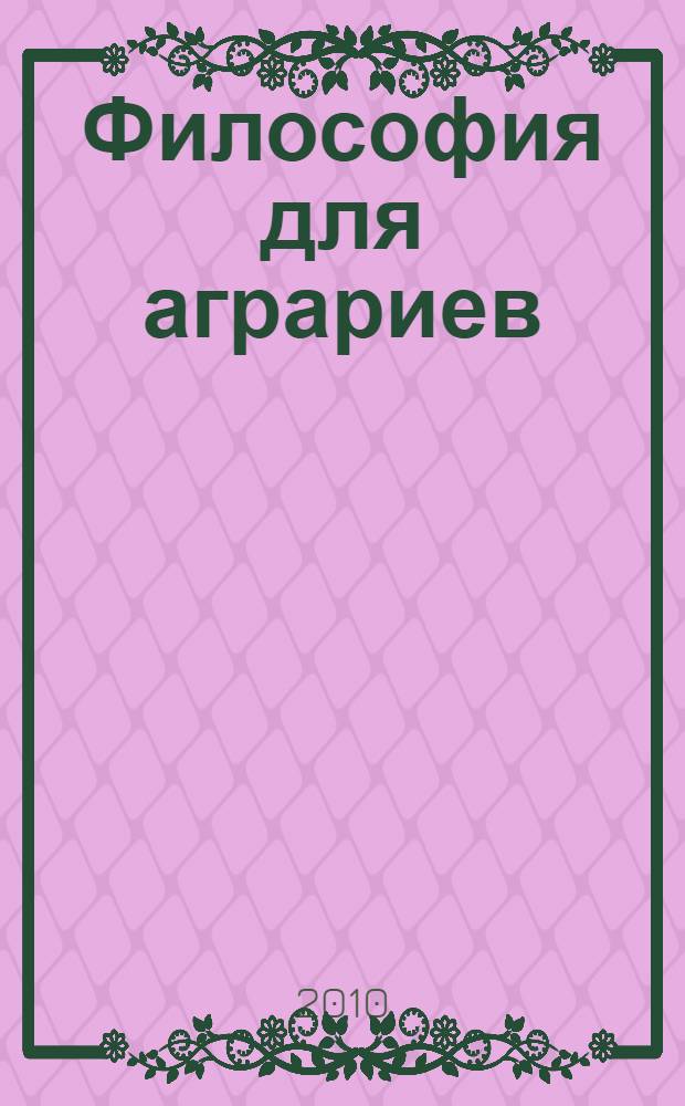 Философия для аграриев : актуальные проблемы : учебное пособие : для студентов, бакалавров и магистров всех направлений всех форм обучения