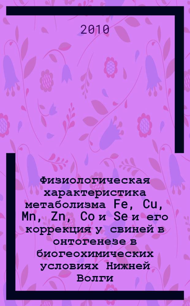 Физиологическая характеристика метаболизма Fe, Cu, Mn, Zn, Co и Se и его коррекция у свиней в онтогенезе в биогеохимических условиях Нижней Волги : монография