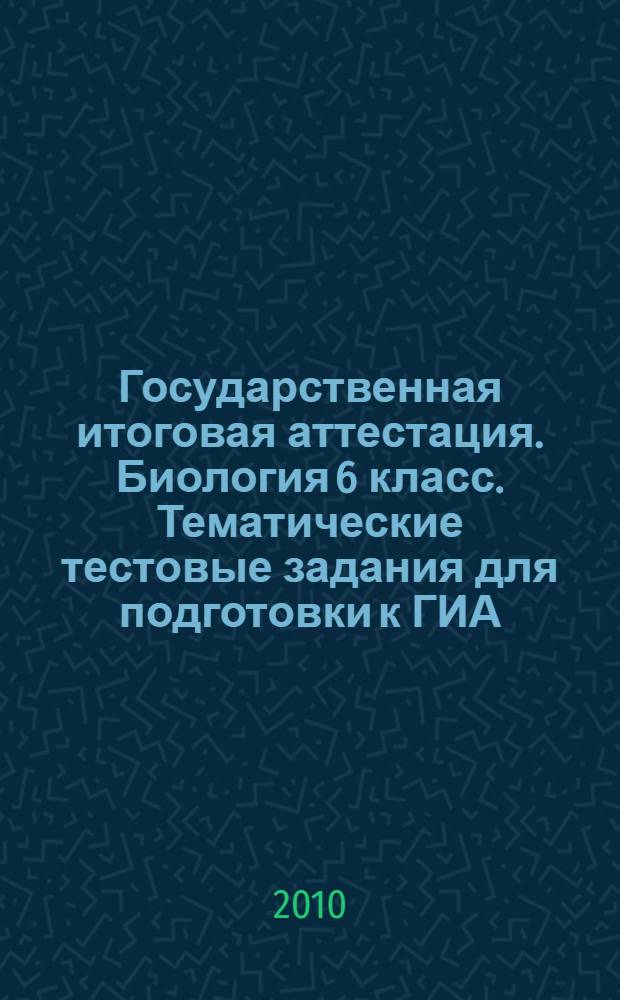 Государственная итоговая аттестация. Биология 6 класс. Тематические тестовые задания для подготовки к ГИА