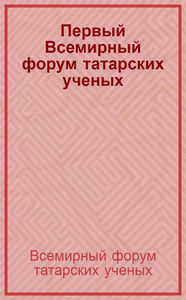 Первый Всемирный форум татарских ученых : материалы Первого Всемирного форума татарских ученых