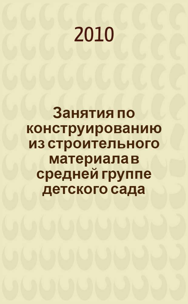 Занятия по конструированию из строительного материала в средней группе детского сада : конспекты занятий : методическое пособие