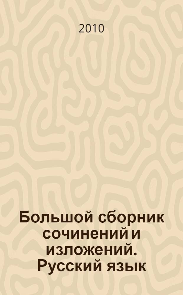 Большой сборник сочинений и изложений. Русский язык : 5-11 классы : красота жизни, размышления о природе, воспитание характера, краски русской души, что такое любовь?, моя будущая профессия