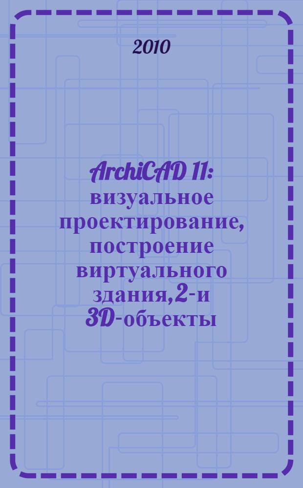 ArchiCAD 11 : визуальное проектирование, построение виртуального здания, 2D- и 3D-объекты, чертежи и техническая документация