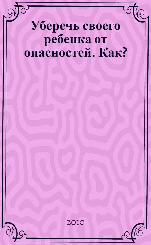 Уберечь своего ребенка от опасностей. Как? : от младенчества до совершенствования