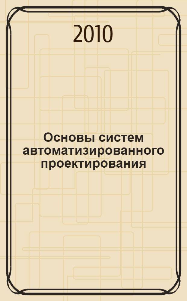 Основы систем автоматизированного проектирования : учебное пособие для студентов специальности 270101 - Механическое оборудование и технологические комплексы предприятий строительных материалов, изделий и конструкций специализации "Компьютерные технологии в проектировании оборудования промышленности предприятий строительных материалов"