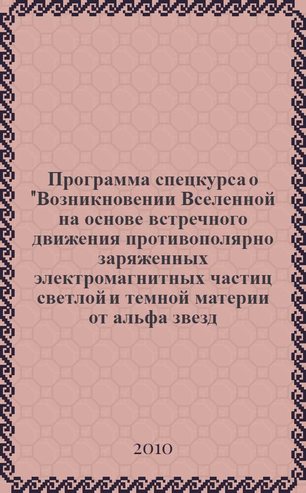 Программа спецкурса о "Возникновении Вселенной на основе встречного движения противополярно заряженных электромагнитных частиц светлой и темной материи от альфа звезд, тяжелых к тяжелым, легких к легким, трехпоточно, трехпоперечно, создавая тройственное единство взаимопритяжения между альфа звездами с промежуточными". Фундаментальная наука