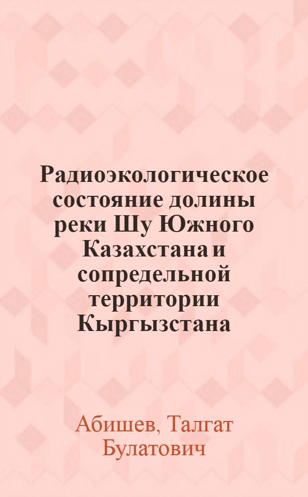 Радиоэкологическое состояние долины реки Шу Южного Казахстана и сопредельной территории Кыргызстана : автореферат диссертации на соискание ученой степени доктор философии по специальности радиационная экология, радиобиология, радиохимия к.т.н. : специальность 02.00.14