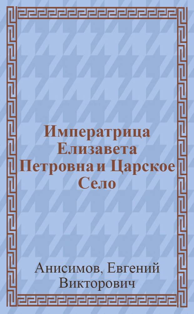 Императрица Елизавета Петровна и Царское Село : к 300-летию со дня рождения Императрицы