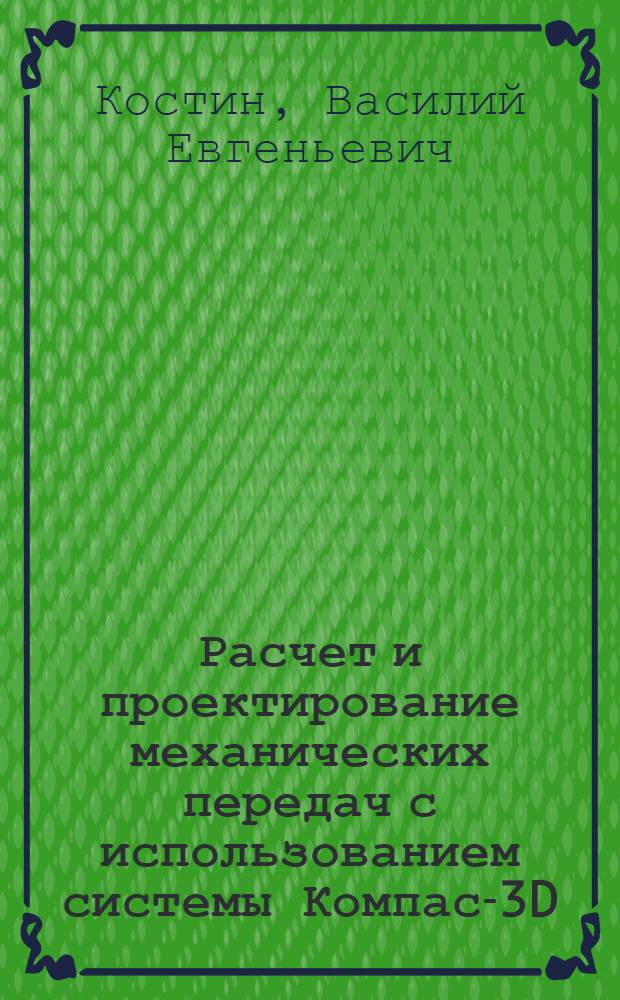 Расчет и проектирование механических передач с использованием системы Компас-3D : учебное пособие : для студентов всех форм обучения, изучающих дисциплины: "Детали машин и основы конструирования", "Механика", "Прикладная механика"