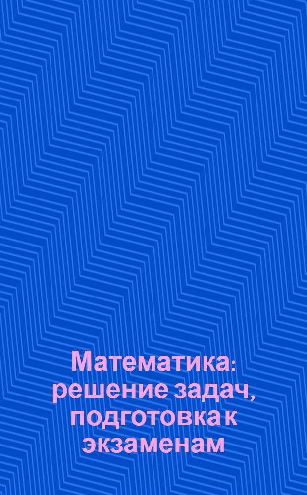 Математика : решение задач, подготовка к экзаменам