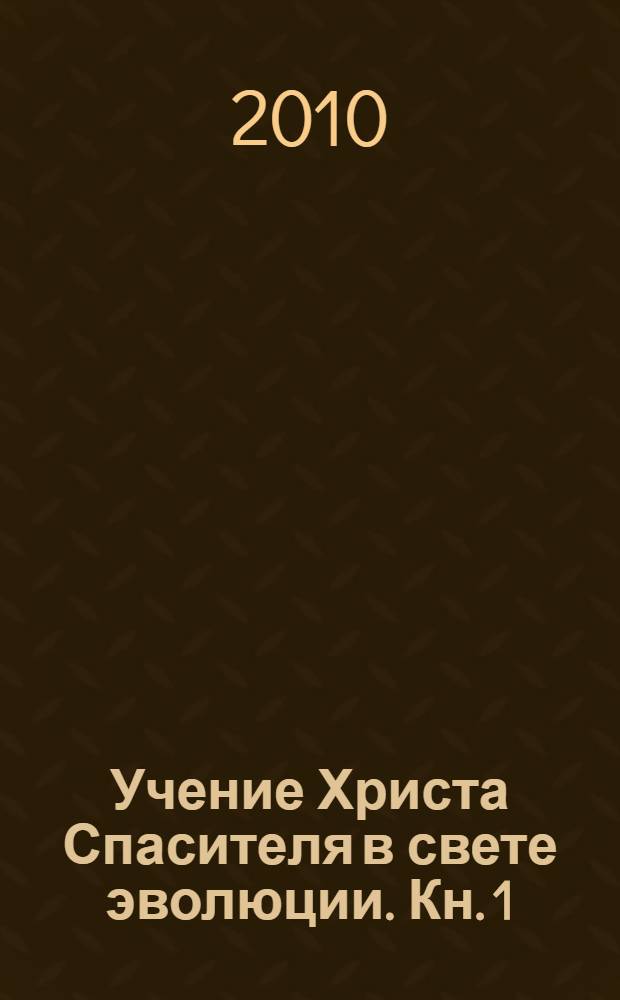 Учение Христа Спасителя в свете эволюции. Кн. 1 : Человек - венец творения Всевышнего Создателя Единой Вечной Жизни