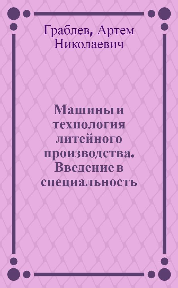 Машины и технология литейного производства. Введение в специальность : учебное пособие для студентов высших учебных заведений, обучающихся по направлению подготовки 150200 "Машиностроительные технологии и оборудование", специальности 150204 "Машины и технология литейного производства"