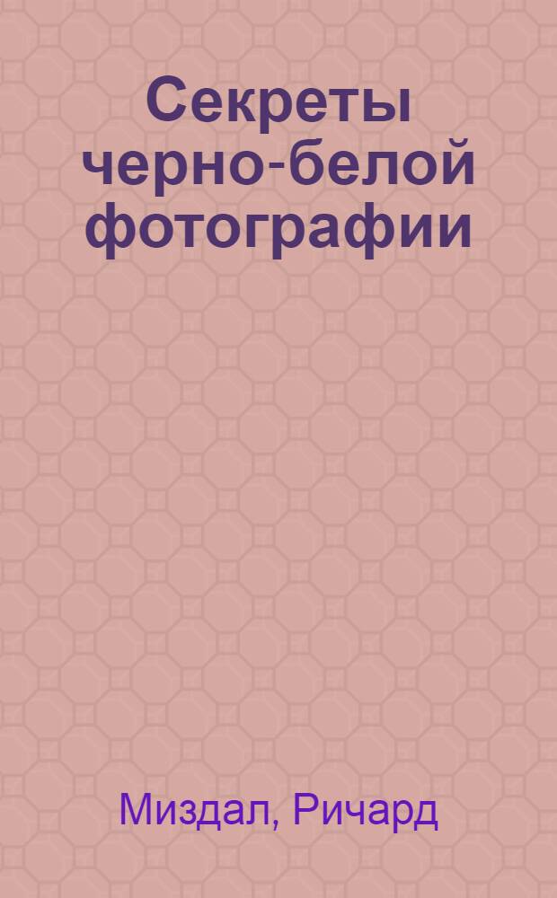 Секреты черно-белой фотографии : пособие по фотосъемке и технологии обработки фото