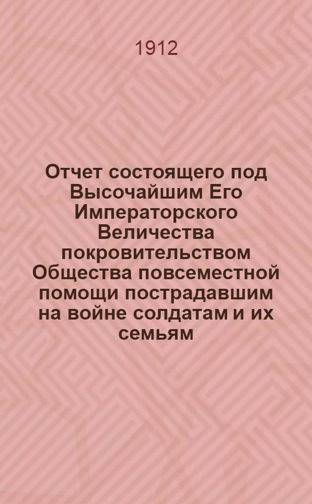 Отчет состоящего под Высочайшим Его Императорского Величества покровительством Общества повсеместной помощи пострадавшим на войне солдатам и их семьям... ... за 1911 г. и краткий очерк деятельности Общества