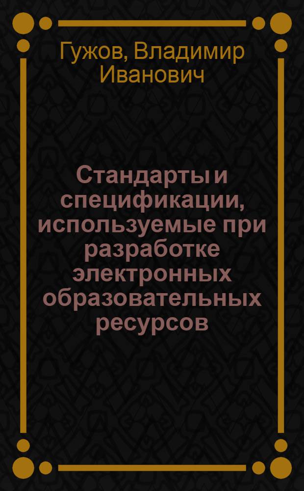 Стандарты и спецификации, используемые при разработке электронных образовательных ресурсов : учебное пособие : для студентов и магистров IV и V курсов всех специальностей