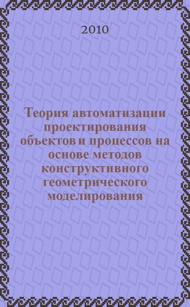 Теория автоматизации проектирования объектов и процессов на основе методов конструктивного геометрического моделирования : автореферат диссертации на соискание ученой степени доктора технических наук : специальность 05.13.12 <Системы автоматизации проектирования по отраслям>