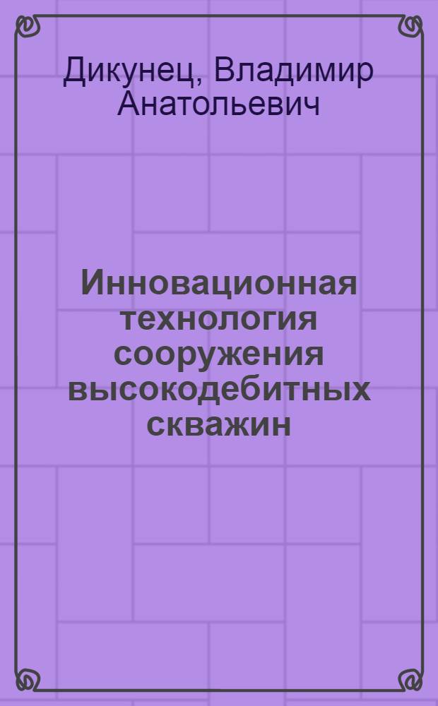 Инновационная технология сооружения высокодебитных скважин : рациональное использование ресурсов месторождений пресных подземных вод