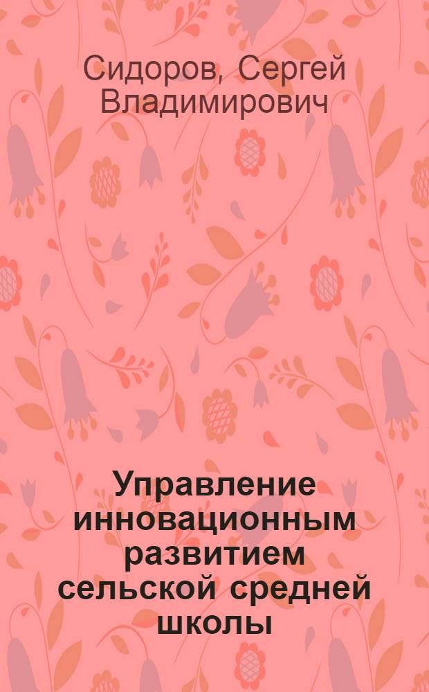 Управление инновационным развитием сельской средней школы : научно-методическое пособие : проблемы сельской образовательной среды, целостное устойчивое развитие сельской средней школы, реализация в инновационном процессе уникальных особенностей каждой сельской школы