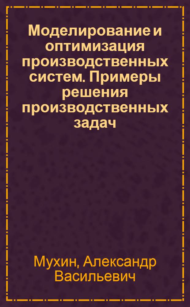 Моделирование и оптимизация производственных систем. Примеры решения производственных задач : учебное пособие