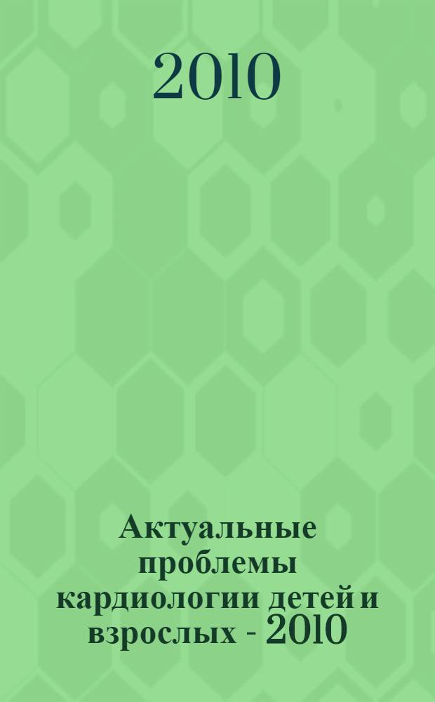 Актуальные проблемы кардиологии детей и взрослых - 2010 : (современные аспекты кардиологии и кардиохирургии) : материалы межрегиональной научно-практической конференции с международным участием, 20-21 мая