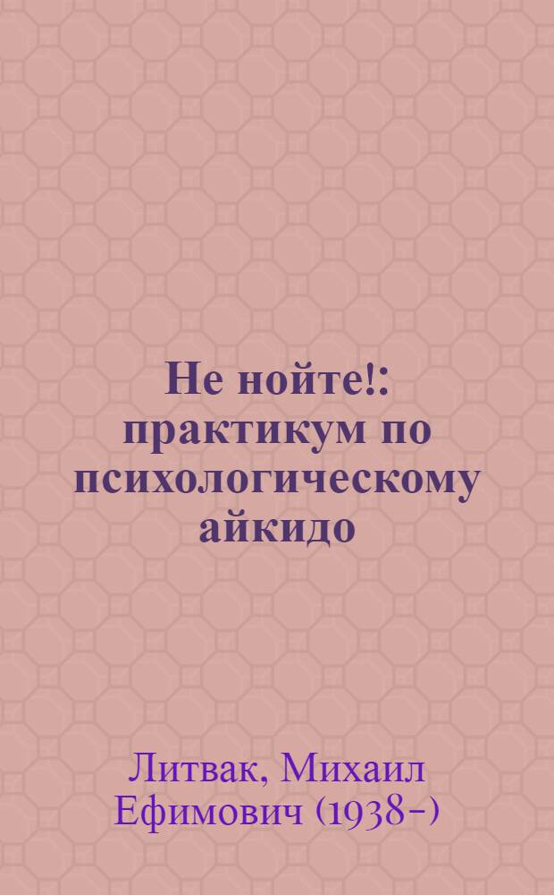 Не нойте! : практикум по психологическому айкидо