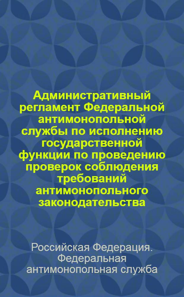 Административный регламент Федеральной антимонопольной службы по исполнению государственной функции по проведению проверок соблюдения требований антимонопольного законодательства : утвержден приказом Федеральной антимонопольной службы Российской Федерации от 24.02.2010 № 89 (действует с 21.05.2010)