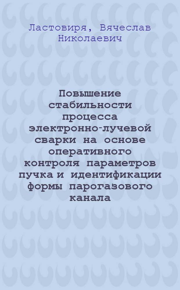 Повышение стабильности процесса электронно-лучевой сварки на основе оперативного контроля параметров пучка и идентификации формы парогазового канала : автореферат диссертации на соискание ученой степени д.т.н. : специальность 05.03.06