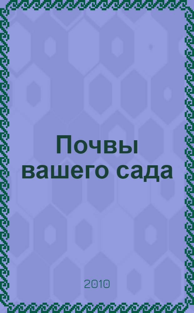 Почвы вашего сада : узнаем и улучшаем : способы самостоятельной оценки почв на участке, как правильно выбрать растения для своих условий, что такое "переутомление почв" и как с ним бороться, реально улучшить почву и повысить урожайность огородных культур
