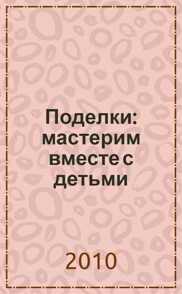 Поделки : мастерим вместе с детьми : необычные аппликации. Подарки к праздникам. Игрушки из природных материалов : для дошкольного возраста