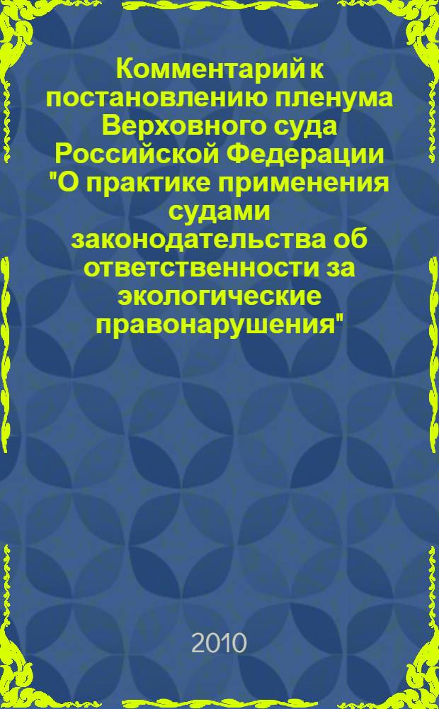 Комментарий к постановлению пленума Верховного суда Российской Федерации "О практике применения судами законодательства об ответственности за экологические правонарушения" : от 5 ноября 1998 года N° 14 и изменениями, внесенными Постановлением Пленума Верховного Суда Российской Федерациии от 6 февраля 2007 года N° 7