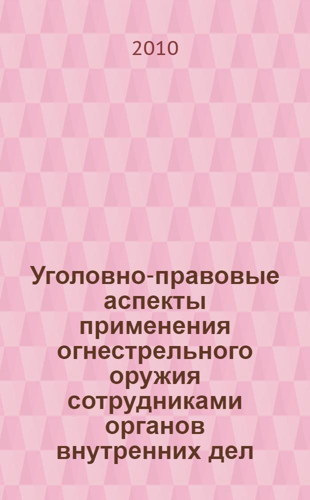 Уголовно-правовые аспекты применения огнестрельного оружия сотрудниками органов внутренних дел : учебное пособие для курсантов и слушателей очной и заочной форм обучения (специальности 030501.65 - Юриспруденция, 030505.65 - Правоохранительная деятельность)
