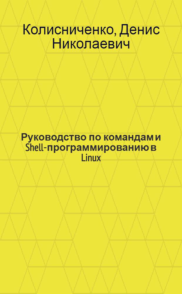Руководство по командам и Shell-программированию в Linux : командная строка, оболочки Bash, Tcsh, Zsh, написание сценариев на языках оболочек Bash и Tcsh, особенности файловой системы Linux, команды обработки текста, язык Gawk, команды системного администратора, команды для работы в сети и Интернете, загрузчики Grub и Grub2, системы инициализации Linux, управление пакетами, краткое руководство по созданию собственного дистрибутива