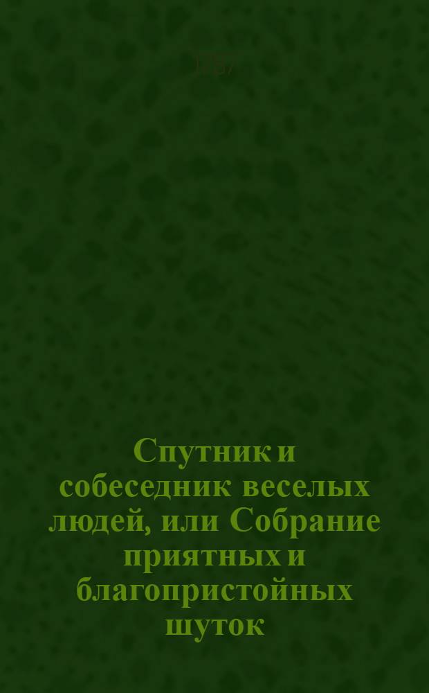 Спутник и собеседник веселых людей, или Собрание приятных и благопристойных шуток, острых и замысловатых речей и забавных повестей, : Выписано из лучших сочинителей