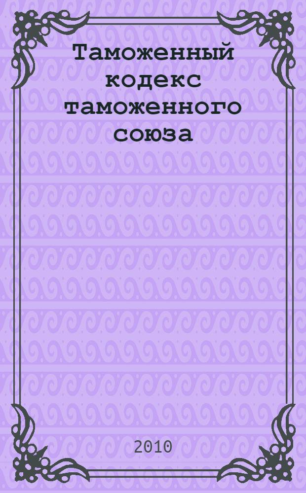 Таможенный кодекс таможенного союза : принят Решением Межгосударственного Совета Евразийского экономического сообщества : содержит изменения, внесенные Протоколом о внесении изменений и дополнений в Договор о Таможенном кодексе таможенного союза от 16 апреля 2010 г.