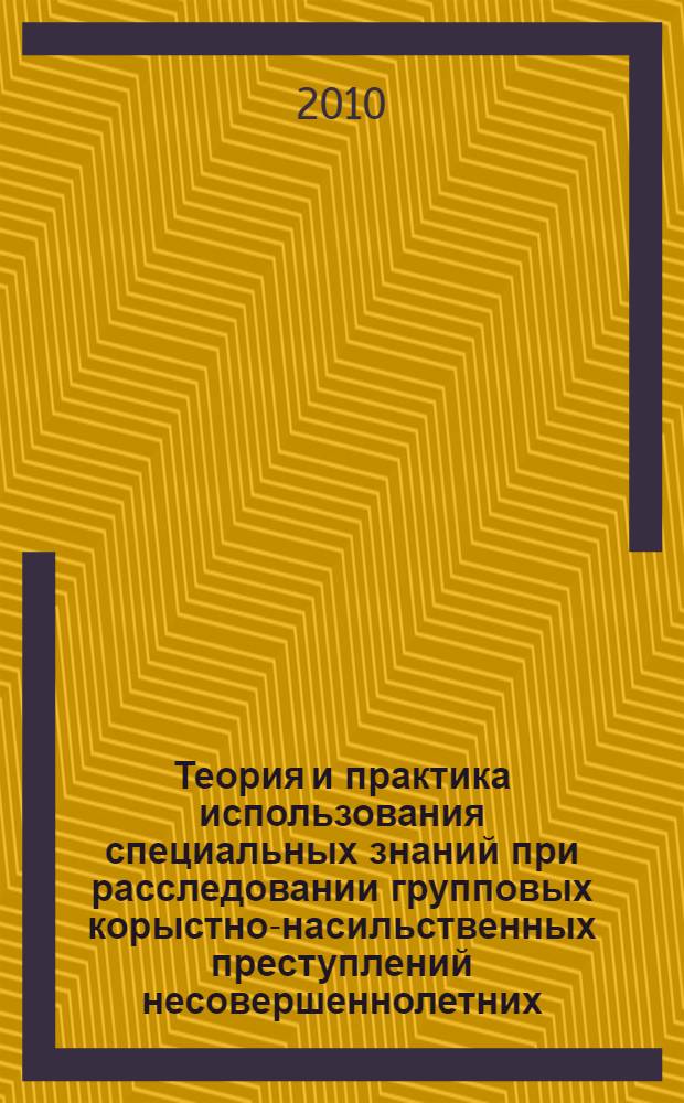 Теория и практика использования специальных знаний при расследовании групповых корыстно-насильственных преступлений несовершеннолетних