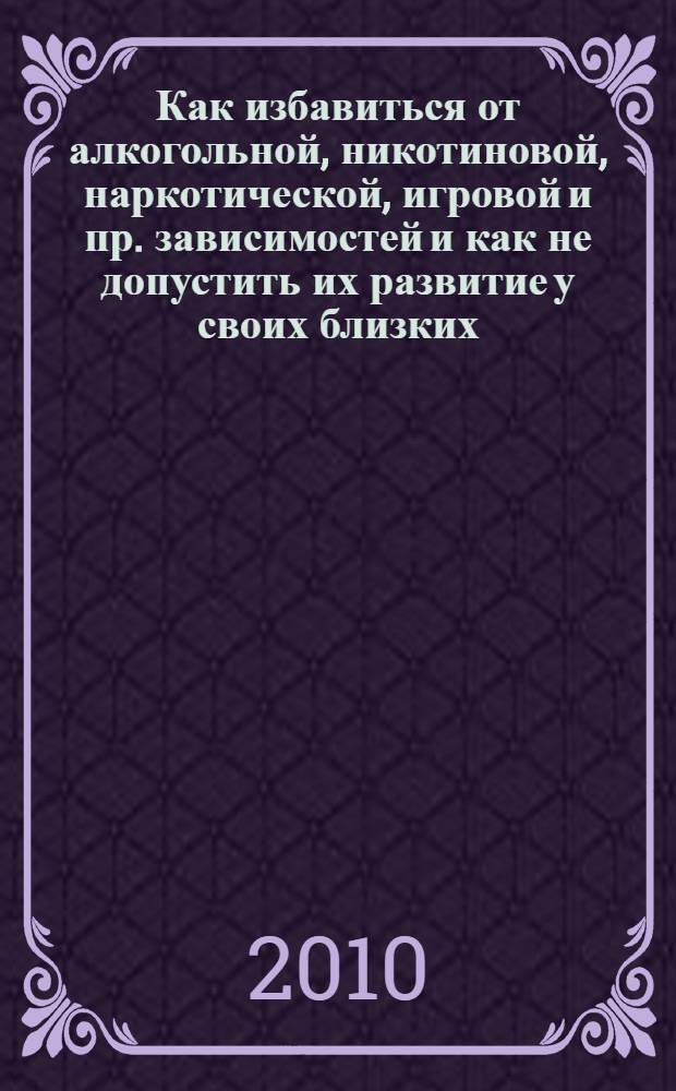Как избавиться от алкогольной, никотиновой, наркотической, игровой и пр. зависимостей и как не допустить их развитие у своих близких : практическое руководство с методическими материалами
