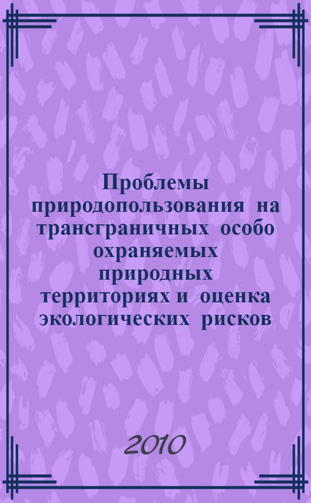 Проблемы природопользования на трансграничных особо охраняемых природных территориях и оценка экологических рисков : материалы международной научно-практической конференции, с. Аршан, 2-7 августа 2010 г