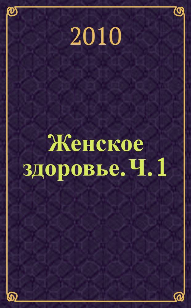 Женское здоровье. Ч. 1 : Болезни инфекционные и воспалительные, щитовидка, зачатие и беременность, здоровая грудь