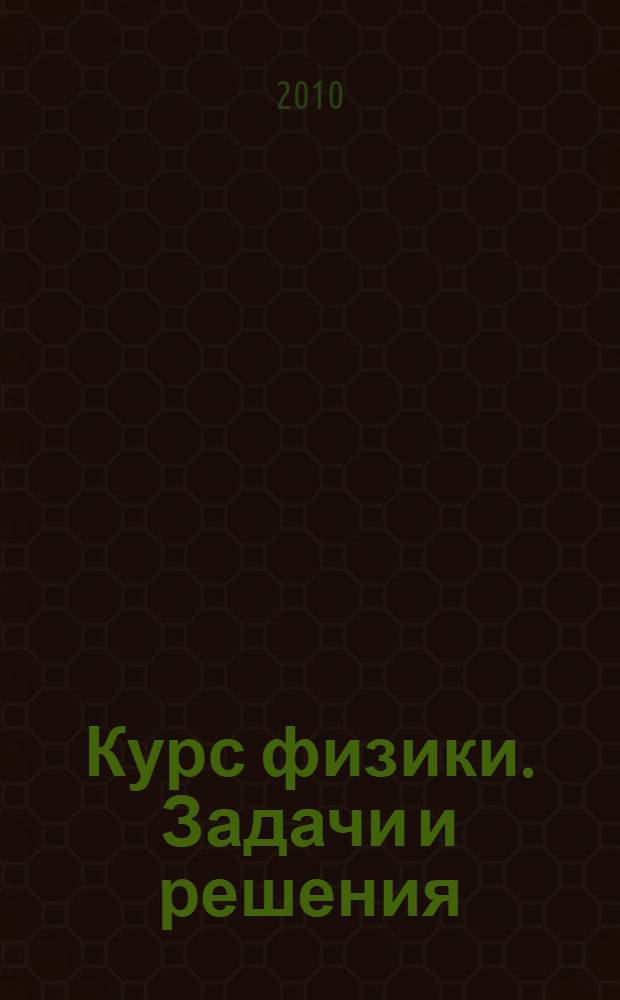 Курс физики. Задачи и решения : учебное пособие для студентов высших учебных заведений, обучающихся по техническим направлениям подготовки и специальностям