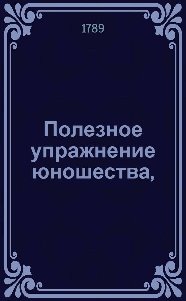 Полезное упражнение юношества, : Состоящее в разных сочинениях и переводах, изданных питомцами Вольнаго Благороднаго пансиона, учрежденнаго при Императорском Московском университете