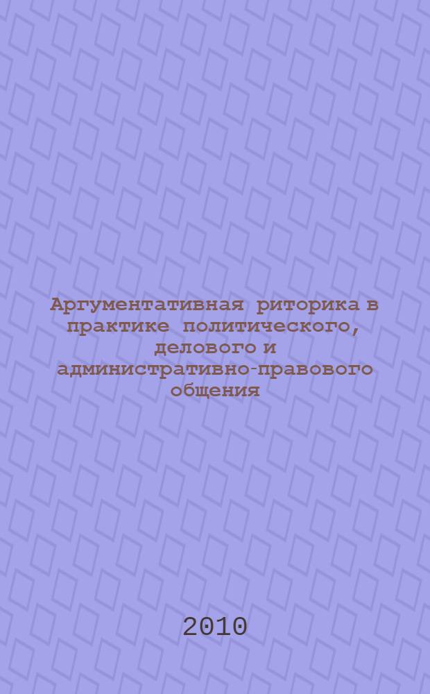 Аргументативная риторика в практике политического, делового и административно-правового общения : материалы международной интернет-конференции