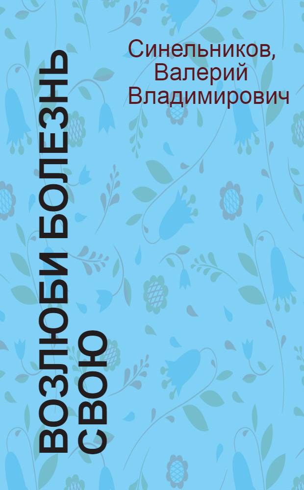 Возлюби болезнь свою : как стать здоровым, познав радость жизни
