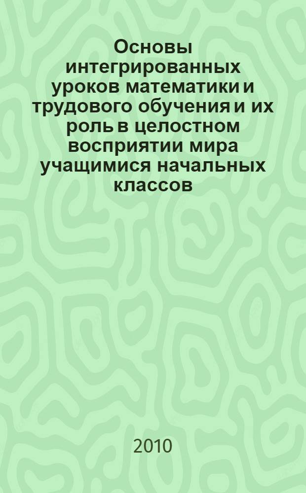 Основы интегрированных уроков математики и трудового обучения и их роль в целостном восприятии мира учащимися начальных классов : автореферат диссертации на соискание ученой степени к.п.н. : специальность 13.00.01