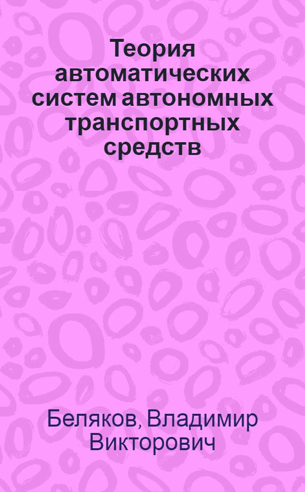 Теория автоматических систем автономных транспортных средств : учебное пособие для студентов всех форм обучения по специальностям 190201 "Автомобиле- и тракторостроение", 190202 "Многоцелевые гусеничные и колесные машины" направления подготовки дипломированных специалистов 190200 "Транспортные машины и транспортно-технологические комплексы" : в 2 ч.